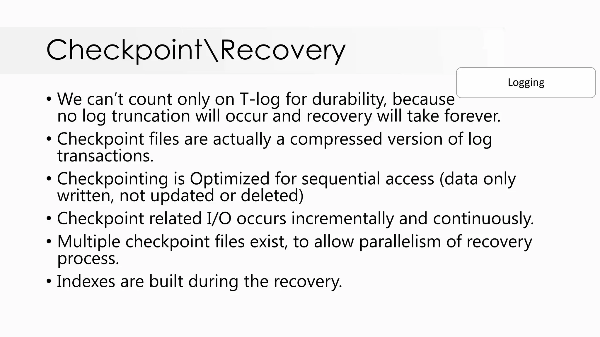 CheckpointRecovery • We can‟t count only on T-log for durability, because no log truncation will occur and recovery will take forever. • Checkpoint files are actually a compressed version of log transactions. • Checkpointing is Optimized for sequential access (data only written, not updated or deleted) • Checkpoint related I/O occurs incrementally and continuously. • Multiple checkpoint files exist, to allow parallelism of recovery process. • Indexes are built during the recovery. Logging 