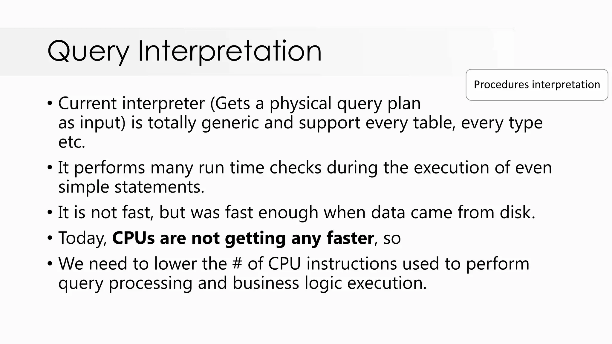 Query Interpretation • Current interpreter (Gets a physical query plan as input) is totally generic and support every table, every type etc. • It performs many run time checks during the execution of even simple statements. • It is not fast, but was fast enough when data came from disk. • Today, CPUs are not getting any faster, so • We need to lower the # of CPU instructions used to perform query processing and business logic execution. Procedures interpretation 