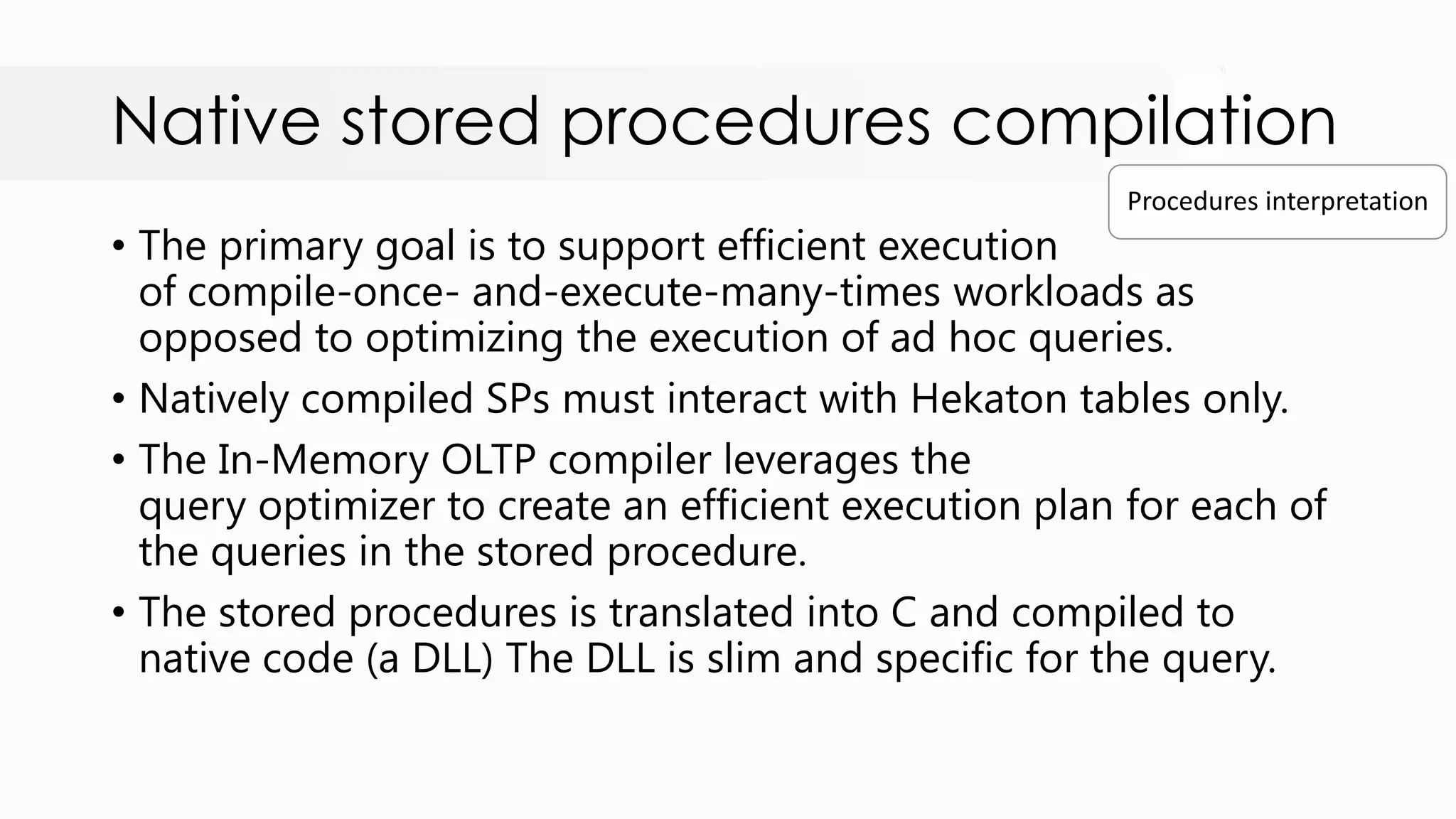 Native stored procedures compilation • The primary goal is to support efficient execution of compile-once- and-execute-many-times workloads as opposed to optimizing the execution of ad hoc queries. • Natively compiled SPs must interact with Hekaton tables only. • The In-Memory OLTP compiler leverages the query optimizer to create an efficient execution plan for each of the queries in the stored procedure. • The stored procedures is translated into C and compiled to native code (a DLL) The DLL is slim and specific for the query. Procedures interpretation 