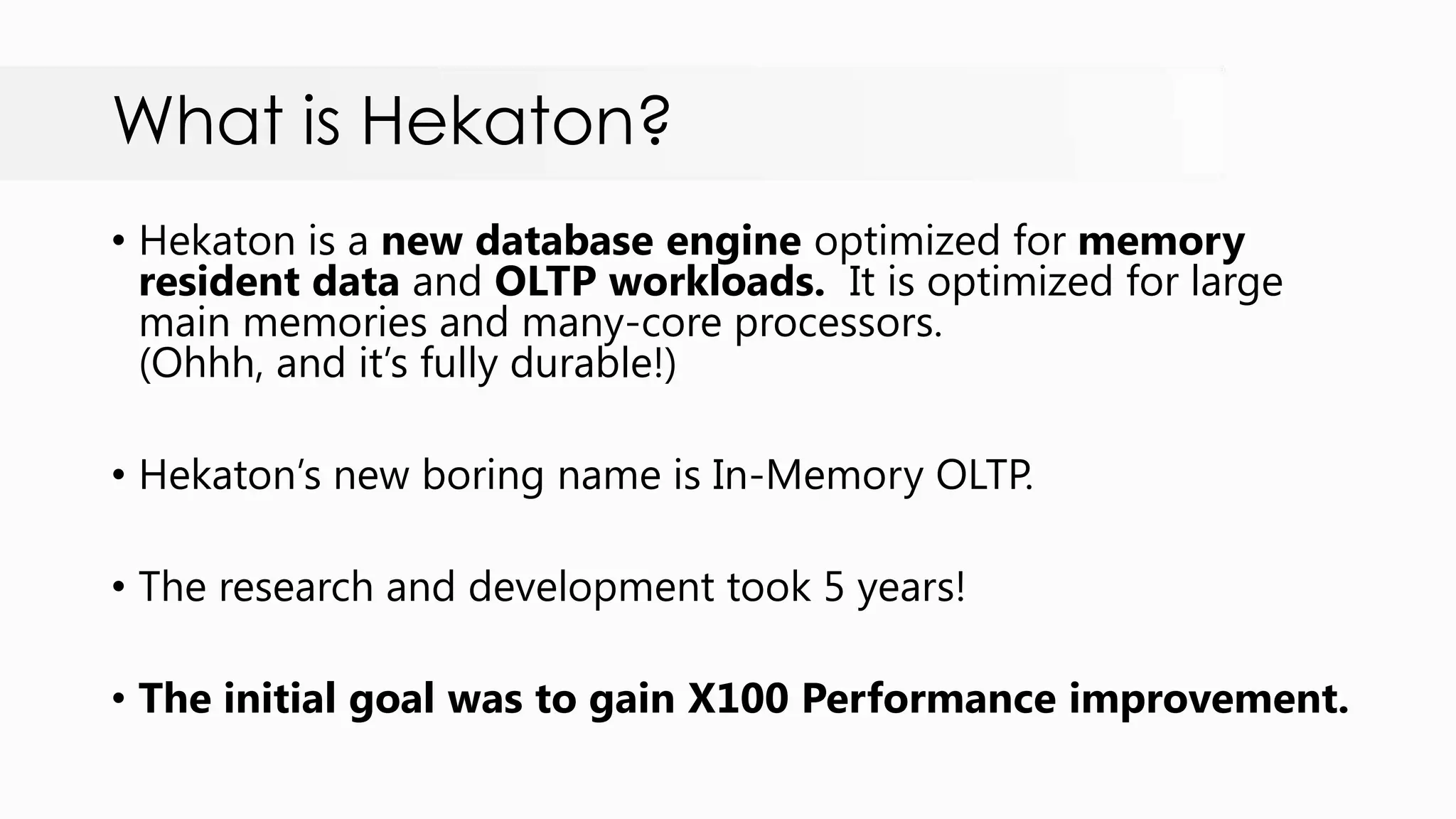 What is Hekaton? • Hekaton is a new database engine optimized for memory resident data and OLTP workloads. It is optimized for large main memories and many-core processors. (Ohhh, and it‟s fully durable!) • Hekaton‟s new boring name is In-Memory OLTP. • The research and development took 5 years! • The initial goal was to gain X100 Performance improvement. 
