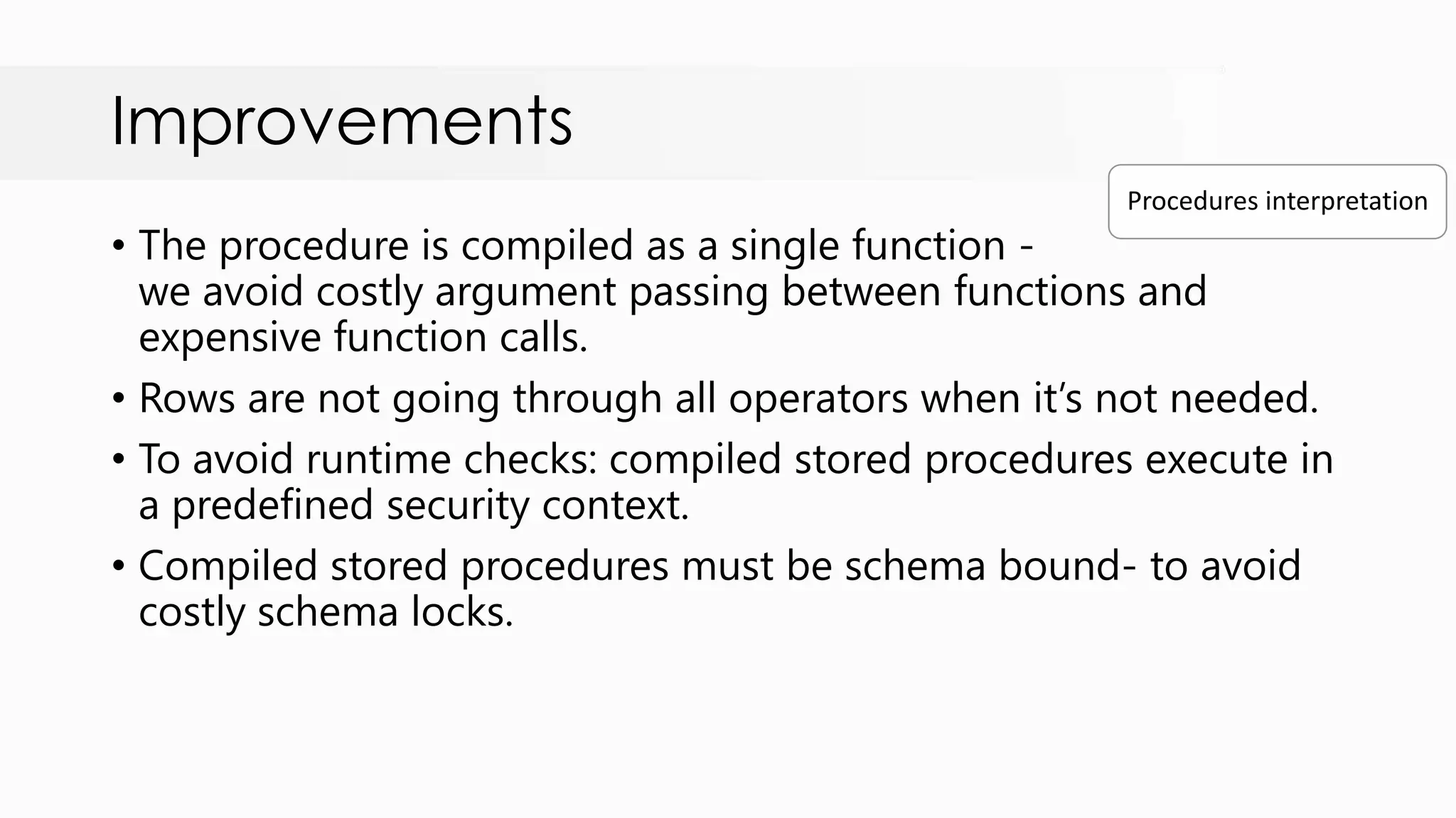 Improvements • The procedure is compiled as a single function - we avoid costly argument passing between functions and expensive function calls. • Rows are not going through all operators when it‟s not needed. • To avoid runtime checks: compiled stored procedures execute in a predefined security context. • Compiled stored procedures must be schema bound- to avoid costly schema locks. Procedures interpretation 
