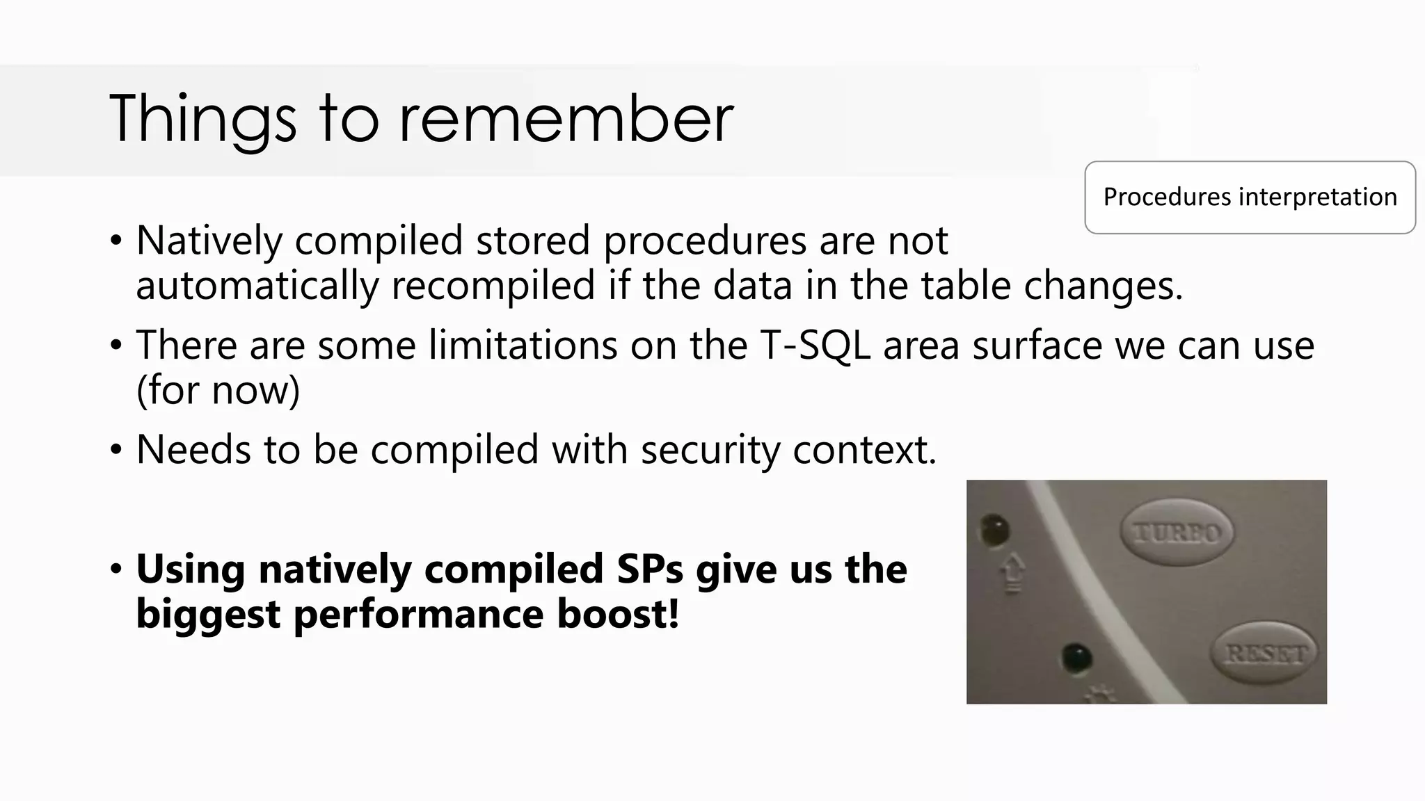 Things to remember • Natively compiled stored procedures are not automatically recompiled if the data in the table changes. • There are some limitations on the T-SQL area surface we can use (for now) • Needs to be compiled with security context. • Using natively compiled SPs give us the biggest performance boost! Procedures interpretation 