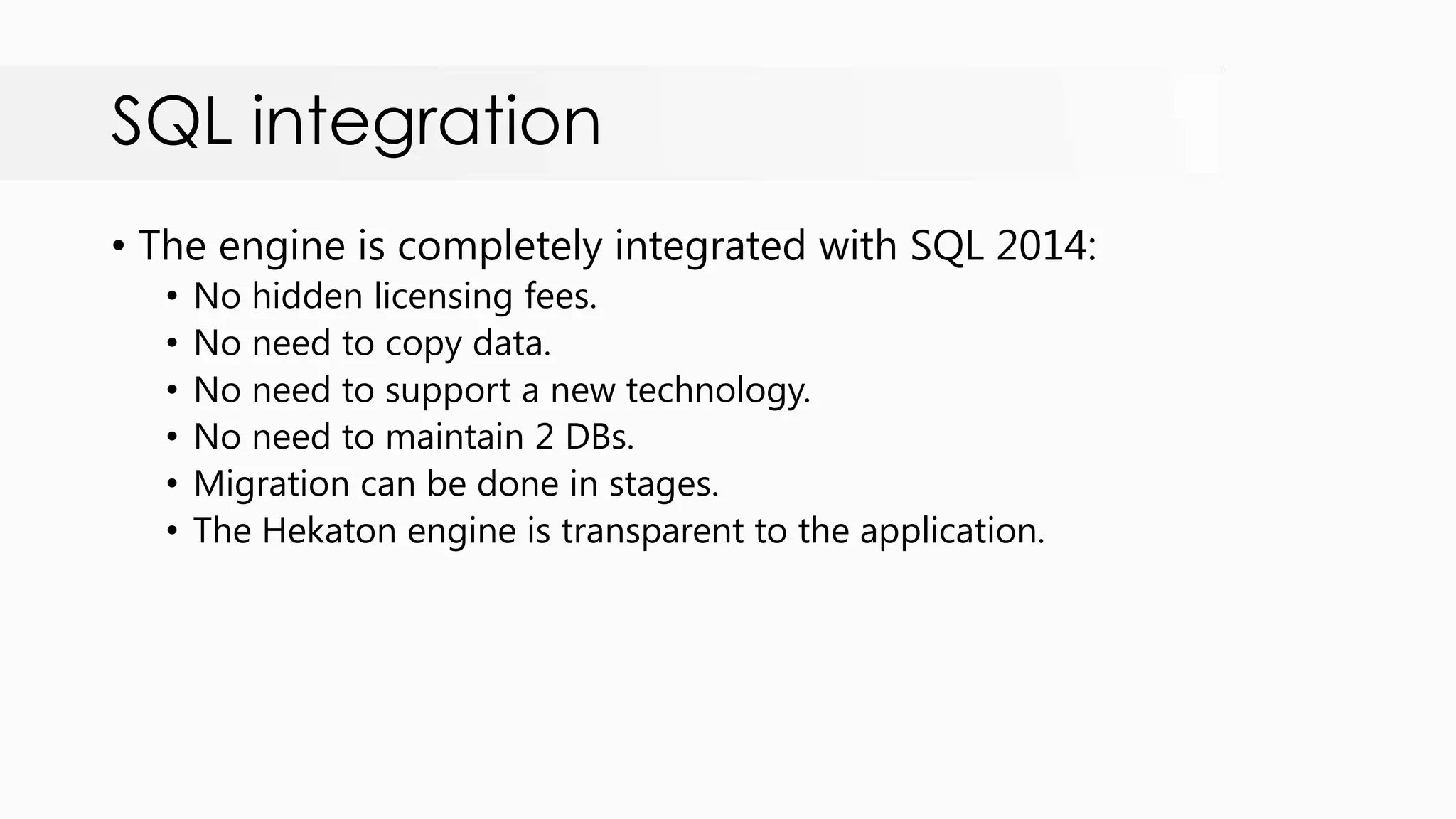 SQL integration • The engine is completely integrated with SQL 2014: • No hidden licensing fees. • No need to copy data. • No need to support a new technology. • No need to maintain 2 DBs. • Migration can be done in stages. • The Hekaton engine is transparent to the application. 