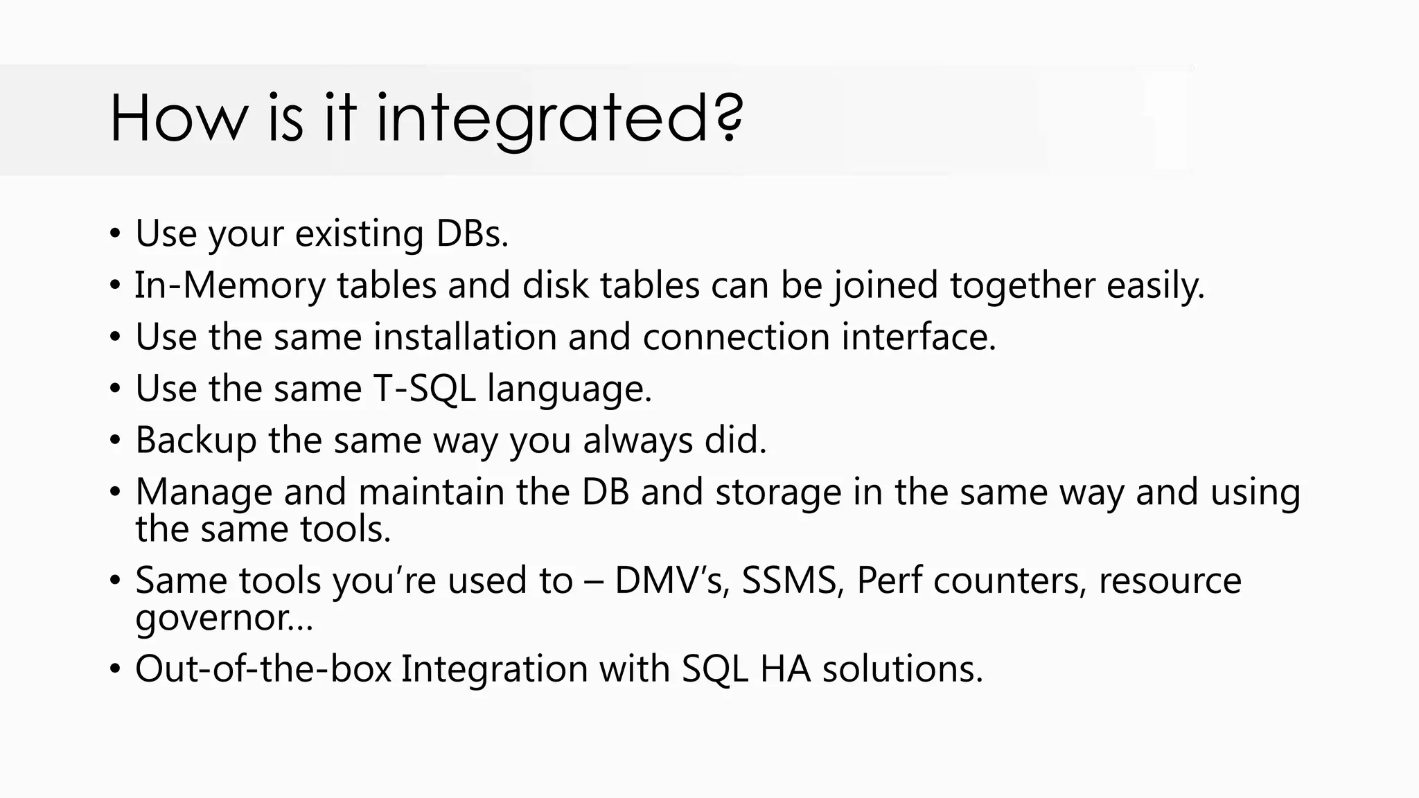 How is it integrated? • Use your existing DBs. • In-Memory tables and disk tables can be joined together easily. • Use the same installation and connection interface. • Use the same T-SQL language. • Backup the same way you always did. • Manage and maintain the DB and storage in the same way and using the same tools. • Same tools you‟re used to – DMV‟s, SSMS, Perf counters, resource governor… • Out-of-the-box Integration with SQL HA solutions. 
