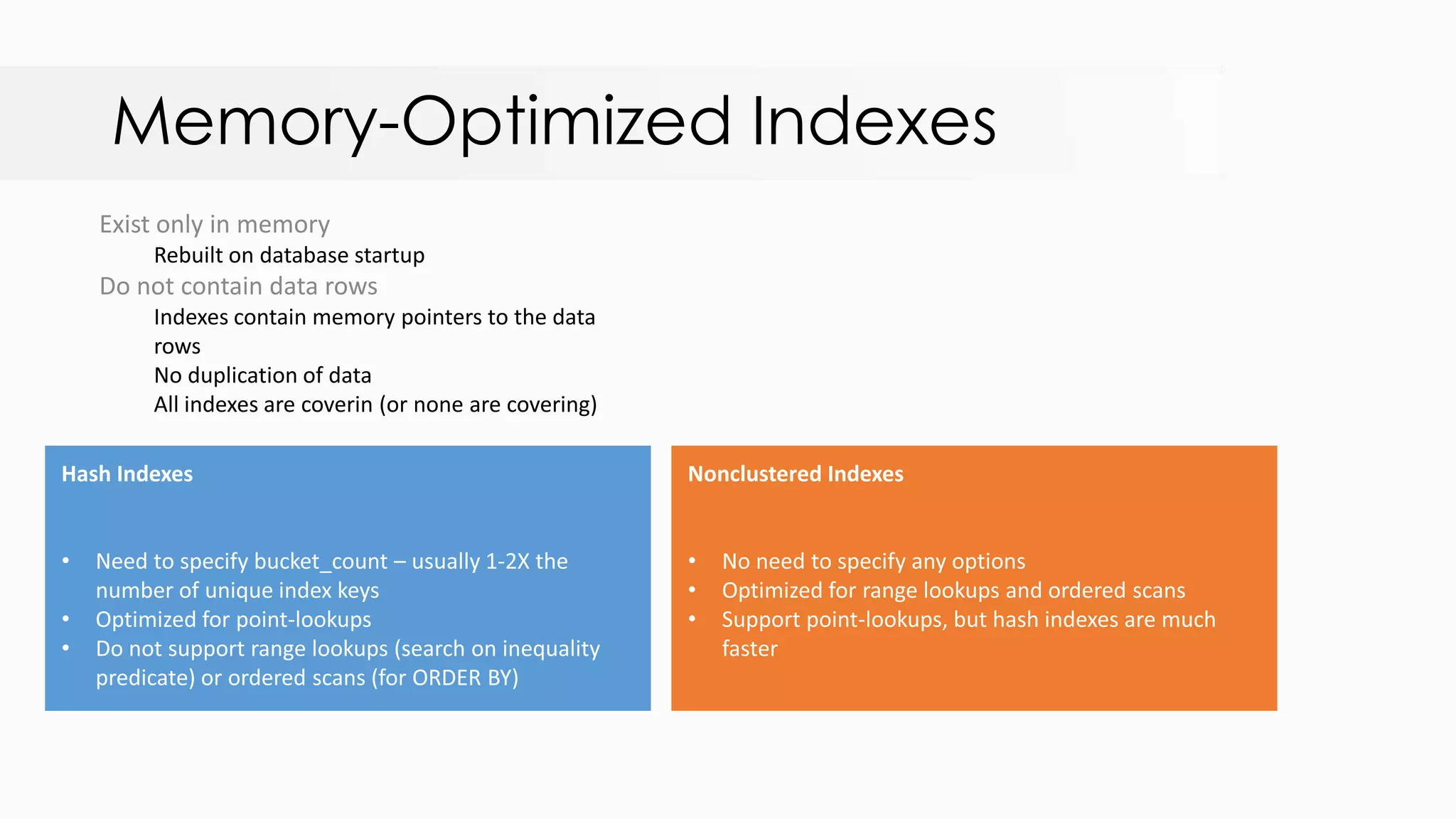 Memory-Optimized Indexes Exist only in memory Rebuilt on database startup Do not contain data rows Indexes contain memory pointers to the data rows No duplication of data All indexes are coverin (or none are covering) 