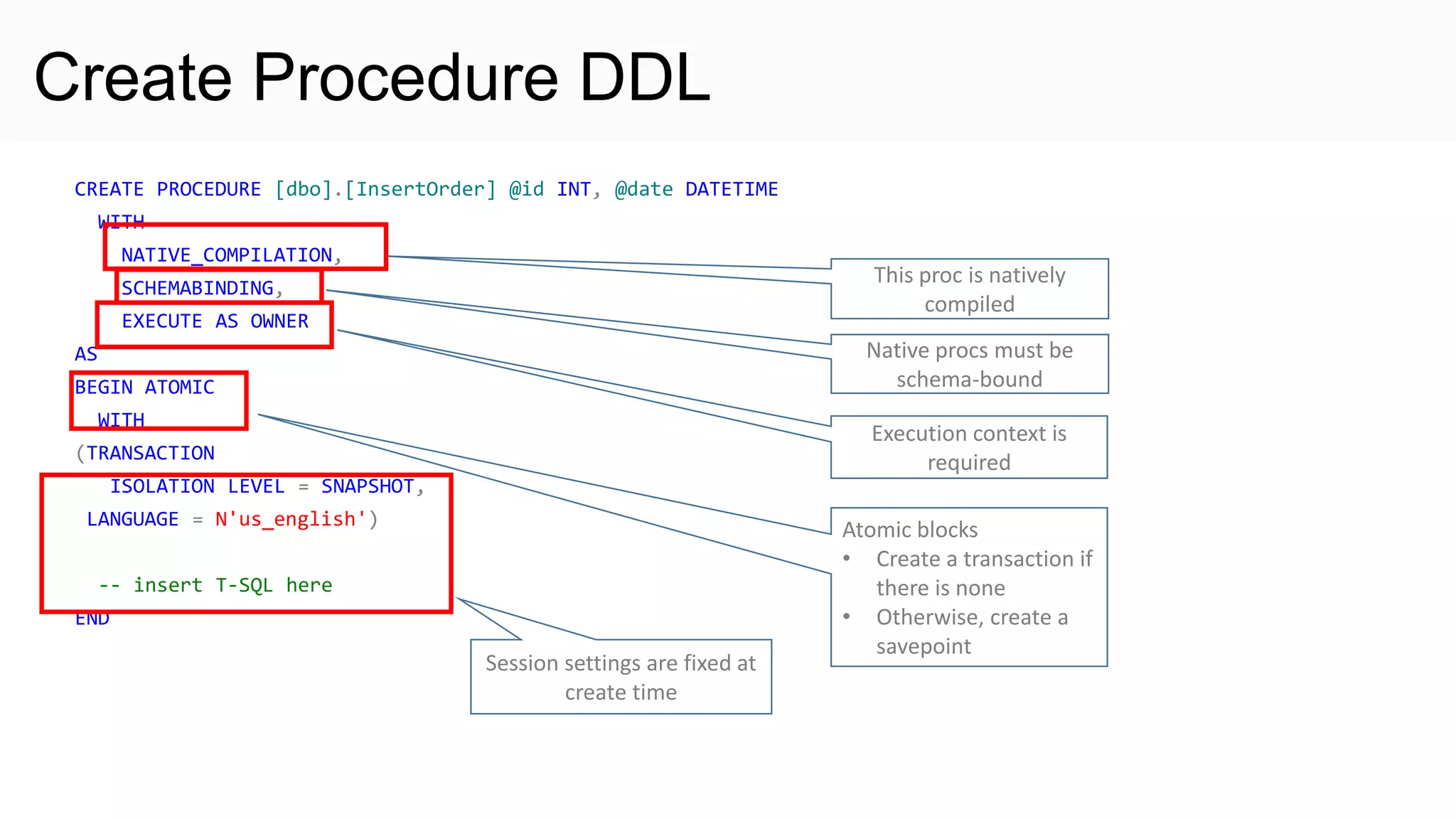 Create Procedure DDL CREATE PROCEDURE [dbo].[InsertOrder] @id INT, @date DATETIME WITH NATIVE_COMPILATION, SCHEMABINDING, EXECUTE AS OWNER AS BEGIN ATOMIC WITH (TRANSACTION ISOLATION LEVEL = SNAPSHOT, LANGUAGE = N'us_english') -- insert T-SQL here END This proc is natively compiled Native procs must be schema-bound Atomic blocks • Create a transaction if there is none • Otherwise, create a savepoint Execution context is required Session settings are fixed at create time 