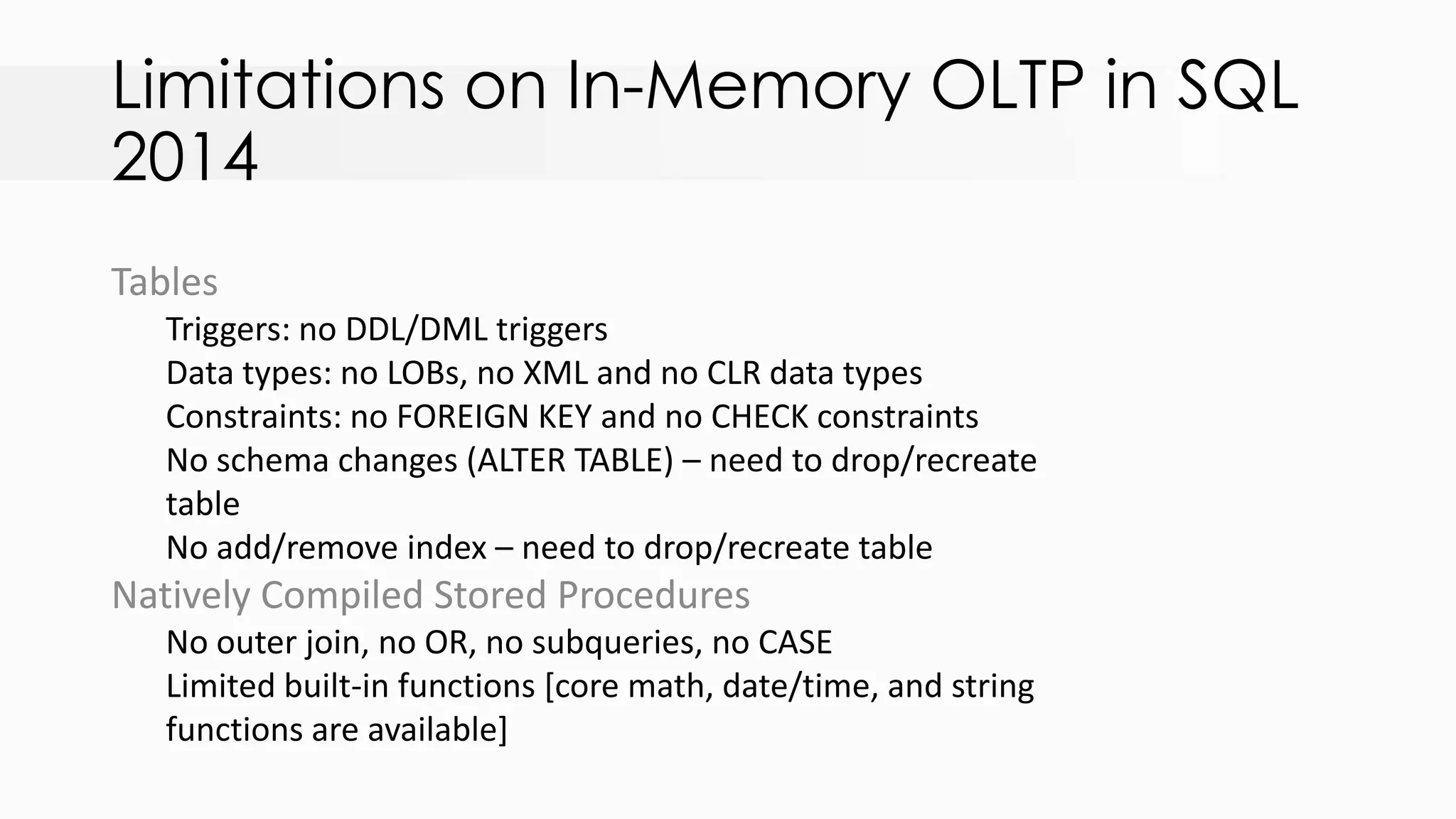 Limitations on In-Memory OLTP in SQL 2014 Tables Triggers: no DDL/DML triggers Data types: no LOBs, no XML and no CLR data types Constraints: no FOREIGN KEY and no CHECK constraints No schema changes (ALTER TABLE) – need to drop/recreate table No add/remove index – need to drop/recreate table Natively Compiled Stored Procedures No outer join, no OR, no subqueries, no CASE Limited built-in functions [core math, date/time, and string functions are available] 