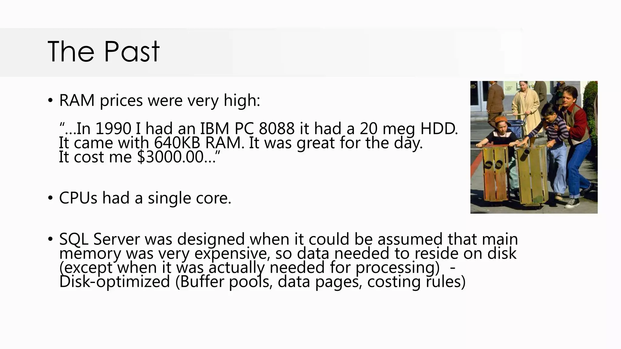 The Past • RAM prices were very high: “…In 1990 I had an IBM PC 8088 it had a 20 meg HDD. It came with 640KB RAM. It was great for the day. It cost me $3000.00…” • CPUs had a single core. • SQL Server was designed when it could be assumed that main memory was very expensive, so data needed to reside on disk (except when it was actually needed for processing) - Disk-optimized (Buffer pools, data pages, costing rules) 