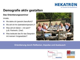 Demografie aktiv gestalten
Das Orientierungsseminar
Inhalte:
    Wo stehe ich (persönl./beruflich)?
    Wo will ich hin (betrieblich/persönl.)?
    Was will ich klären – mit wem?
    (z.B. PartnerIn, Chef)
    Was bedeutet das für das Gespräch
    mit meinem Vorgesetzten?




               Orientierung durch Reflexion, Impulse und Austausch
 