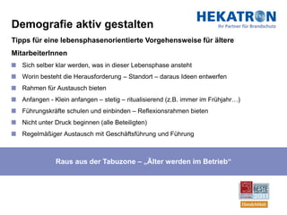 Demografie aktiv gestalten
Tipps für eine lebensphasenorientierte Vorgehensweise für ältere
MitarbeiterInnen
   Sich selber klar werden, was in dieser Lebensphase ansteht
   Worin besteht die Herausforderung – Standort – daraus Ideen entwerfen
   Rahmen für Austausch bieten
   Anfangen - Klein anfangen – stetig – ritualisierend (z.B. immer im Frühjahr…)
   Führungskräfte schulen und einbinden – Reflexionsrahmen bieten
   Nicht unter Druck beginnen (alle Beteiligten)
   Regelmäßiger Austausch mit Geschäftsführung und Führung



               Raus aus der Tabuzone – „Älter werden im Betrieb“
 