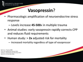 Vasopressin?
• Pharmacologic amplification of neuroendocrine stress
response
– Levels increase 45-500x in multiple trauma
• Animal studies: early vasopressin rapidly corrects CPP
and reduces fluid requirements
• Human study: > 2x adjusted risk for mortality
– Increased mortality regardless of type of vasopressor
Sperry JL. J Trauma 2008.
Cossu AP. BioMed Res Internat 2014.
Gupta B, J Anaestheiol Clin Pharmacol 2017.
Sanui M. Crit Care Med 2006.
 