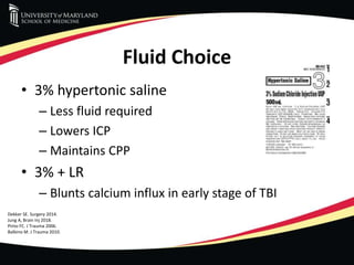 Fluid Choice
• 3% hypertonic saline
– Less fluid required
– Lowers ICP
– Maintains CPP
• 3% + LR
– Blunts calcium influx in early stage of TBI
Dekker SE. Surgery 2014.
Jung A, Brain Inj 2018.
Pinto FC. J Trauma 2006.
Balbino M. J Trauma 2010.
 