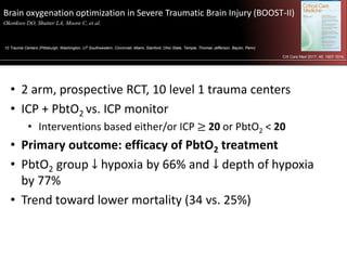 Brain oxygenation optimization in Severe Traumatic Brain Injury (BOOST-II)
Okonkwo DO, Shutter LA, Moore C, et al. .
10 Trauma Centers (Pittsburgh, Washington, UT Southwestern, Cincinnati, Miami, Stanford, Ohio State, Temple, Thomas Jefferson, Baylor, Penn)
Crit Care Med 2017; 45: 1907-1914.
• 2 arm, prospective RCT, 10 level 1 trauma centers
• ICP + PbtO2 vs. ICP monitor
• Interventions based either/or ICP ≥ 20 or PbtO2 < 20
• Primary outcome: efficacy of PbtO2 treatment
• PbtO2 group ↓ hypoxia by 66% and ↓ depth of hypoxia
by 77%
• Trend toward lower mortality (34 vs. 25%)
 