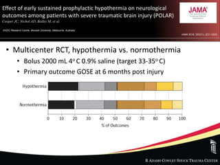 R ADAMS COWLEY SHOCK TRAUMA CENTER
Effect of early sustained prophylactic hypothermia on neurological
outcomes among patients with severe traumatic brain injury (POLAR)
Cooper JC, Nichol AD, Bailey M, et al.
ANZIC Research Centre, Monash University, Melbourne, Australia
JAMA 2018; 320(21): 2211-2220.
• Multicenter RCT, hypothermia vs. normothermia
• Bolus 2000 mL 4o C 0.9% saline (target 33-35o C)
• Primary outcome GOSE at 6 months post injury
 