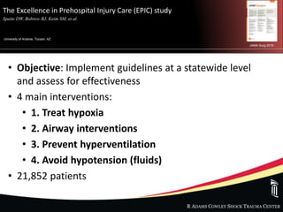 R ADAMS COWLEY SHOCK TRAUMA CENTER
The Excellence in Prehospital Injury Care (EPIC) study
Spaite DW, Bobrow BJ, Keim SM, et al. .
University of Arizona, Tucson, AZ
JAMA Surg 2019.
• Objective: Implement guidelines at a statewide level
and assess for effectiveness
• 4 main interventions:
• 1. Treat hypoxia
• 2. Airway interventions
• 3. Prevent hyperventilation
• 4. Avoid hypotension (fluids)
• 21,852 patients
 