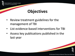 R ADAMS COWLEY SHOCK TRAUMA CENTER
Objectives
• Review treatment guidelines for the
management of TBI
• List evidence-based interventions for TBI
• Assess key publications published in the
last year
 