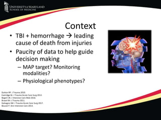 Context
• TBI + hemorrhage  leading
cause of death from injuries
• Paucity of data to help guide
decision making
– MAP target? Monitoring
modalities?
– Physiological phenotypes?
Dutton RP. J Trauma 2010.
Eastridge BJ. J Trauma Acute Care Surg 2012.
Bogert JN. J Intensive Care Med 2016.
Brasel KH. J Trauma 2011.
Galvagno SM. J Trauma Acute Care Surg 2017.
Bouzat P. Ann Intensive Care 2013.
 