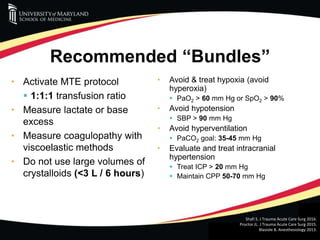 R ADAMS COWLEY SHOCK TRAUMA CENTER
Recommended “Bundles”
• Activate MTE protocol
 1:1:1 transfusion ratio
• Measure lactate or base
excess
• Measure coagulopathy with
viscoelastic methods
• Do not use large volumes of
crystalloids (<3 L / 6 hours)
• Avoid & treat hypoxia (avoid
hyperoxia)
 PaO2 > 60 mm Hg or SpO2 > 90%
• Avoid hypotension
 SBP > 90 mm Hg
• Avoid hyperventilation
 PaCO2 goal: 35-45 mm Hg
• Evaluate and treat intracranial
hypertension
 Treat ICP > 20 mm Hg
 Maintain CPP 50-70 mm Hg
Shafi S. J Trauma Acute Care Surg 2016.
Proctor JL. J Trauma Acute Care Surg 2015.
Blasiole B. Anesthesiology 2013.
 