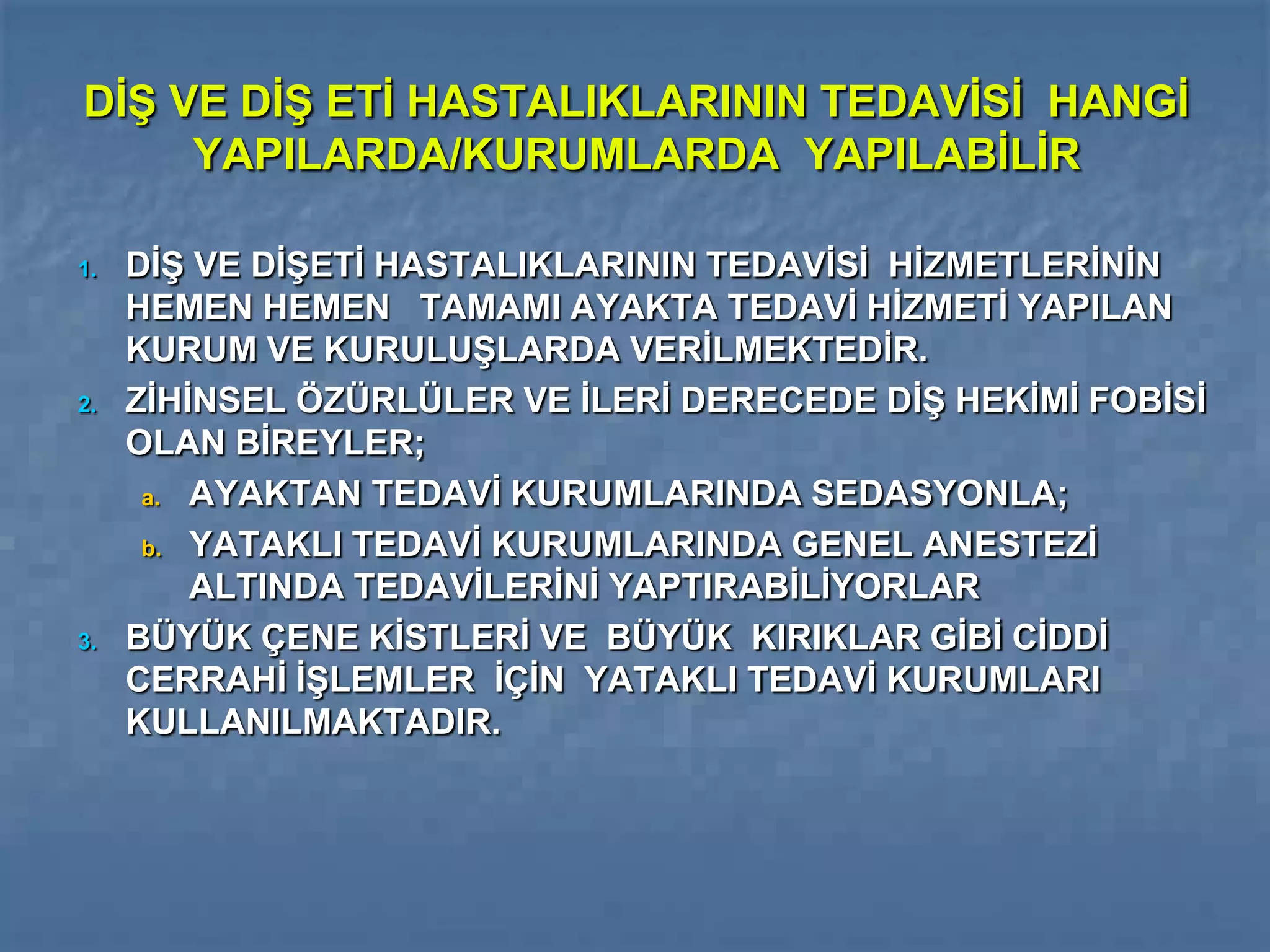 DİŞ VE DİŞ ETİ HASTALIKLARININ TEDAVİSİ HANGİ
     YAPILARDA/KURUMLARDA YAPILABİLİR

1.   DİŞ VE DİŞETİ HASTALIKLARININ TEDAVİSİ HİZMETLERİNİN
     HEMEN HEMEN TAMAMI AYAKTA TEDAVİ HİZMETİ YAPILAN
     KURUM VE KURULUŞLARDA VERİLMEKTEDİR.
2.   ZİHİNSEL ÖZÜRLÜLER VE İLERİ DERECEDE DİŞ HEKİMİ FOBİSİ
     OLAN BİREYLER;
      a. AYAKTAN TEDAVİ KURUMLARINDA SEDASYONLA;

      b. YATAKLI TEDAVİ KURUMLARINDA GENEL ANESTEZİ
         ALTINDA TEDAVİLERİNİ YAPTIRABİLİYORLAR
3.   BÜYÜK ÇENE KİSTLERİ VE BÜYÜK KIRIKLAR GİBİ CİDDİ
     CERRAHİ İŞLEMLER İÇİN YATAKLI TEDAVİ KURUMLARI
     KULLANILMAKTADIR.
 