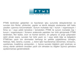 PTMS tarafından geliştirilen ve hazırlanan işbu sunumda detaylandırılan ve
sunulan tüm fikirler, yöntemler, yapılar ve teknik detaylar uluslararası telif hakkı
yasaları uyarınca korunmaktadır. Sunum muhatabı kişi / kurum / organizasyon /
firma ve / veya yetkili temsilcisi / temsilcileri; PTMS ile sunum muhatabı kişi /
kurum / organizasyon / firmanın aralarında yaptıkları her türlü görüşmede PTMS
tarafından, fikir teatisi, ürün ve hizmet tanıtımı, ön çalışma ve proje çalışmaları
dahil olmak üzere, sunulan her türlü yazılı ve / veya sözlü bilgi ve belgelerin
PTMS’den yazılı izin alınmadan herhangi bir şekilde çoğaltılamaz (örneğin,
fotokopi, faks, tarama, e-posta…), türevi işler hazırlanamaz (tercümesi, revizyonu,
uyarlaması, kısaltılmış versiyonları…). Ayrıca sunulan bilgilerin gizli tutulması ve
sonuç olarak sahibinin önceden yazılı izni olmadan bu bilgileri üçüncü şahıslara
açıklanmaması gerekmektedir.
 