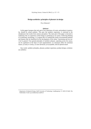 Psychology Science, Volume 48, 2006 (2), p. 157 - 172
Design aesthetics: principles of pleasure in design
PAUL HEKKERT1
Abstract
In this paper I propose that only part of our experience of events, and products in particu-
lar, should be coined aesthetic. This part, the aesthetic experience, is restricted to the
(dis)pleasure that results from sensory perception. The main part of the paper is devoted to
explaining why we experience certain things as gratifying to our senses. Following thinking
in evolutionary psychology, it is argued that we aesthetically prefer environmental patterns
and features that are beneficial for the development of the senses’ functioning and our sur-
vival in general. Four general principles of aesthetic pleasure, operating across the senses,
can be explained on the basis of such argumentation: (1) maximum effect for minimum
means, (2) unity in variety, (3) most advanced, yet acceptable, and (4) optimal match.
Key words: aesthetic principles, pleasure, product experience, product design, evolution-
ary aesthetics
1
Department of Industrial Design, Delft University of Technology, Landbergstraat 15, 2628 CE Delft, The
Netherlands; E-mail: p.p.m.hekkert@io.tudelft.nl
 