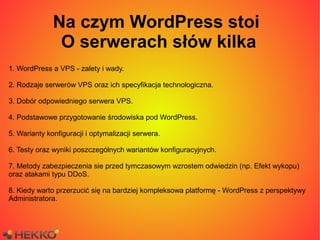 Na czym WordPress stoi
               O serwerach słów kilka
1. WordPress a VPS - zalety i wady.

2. Rodzaje serwerów VPS oraz ich specyfikacja technologiczna.

3. Dobór odpowiedniego serwera VPS.

4. Podstawowe przygotowanie środowiska pod WordPress.

5. Warianty konfiguracji i optymalizacji serwera.

6. Testy oraz wyniki poszczególnych wariantów konfiguracyjnych.

7. Metody zabezpieczenia sie przed tymczasowym wzrostem odwiedzin (np. Efekt wykopu)
oraz atakami typu DDoS.

8. Kiedy warto przerzucić się na bardziej kompleksowa platformę - WordPress z perspektywy
Administratora.
 