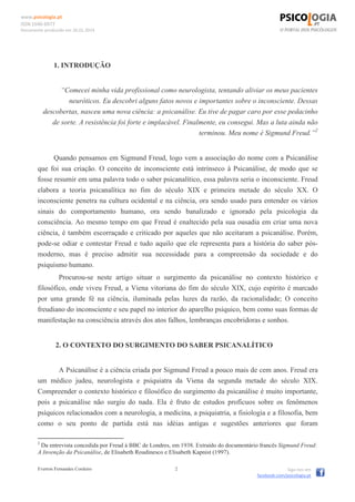 www.psicologia.pt
ISSN 1646-6977
Documento produzido em 26.01.2014
Everton Fernandes Cordeiro 2 Siga-nos em
facebook.com/psicologia.pt
1. INTRODUÇÃO
“Comecei minha vida profissional como neurologista, tentando aliviar os meus pacientes
neuróticos. Eu descobri alguns fatos novos e importantes sobre o inconsciente. Dessas
descobertas, nasceu uma nova ciência: a psicanálise. Eu tive de pagar caro por esse pedacinho
de sorte. A resistência foi forte e implacável. Finalmente, eu consegui. Mas a luta ainda não
terminou. Meu nome é Sigmund Freud.”2
Quando pensamos em Sigmund Freud, logo vem a associação do nome com a Psicanálise
que foi sua criação. O conceito de inconsciente está intrínseco à Psicanálise, de modo que se
fosse resumir em uma palavra todo o saber psicanalítico, essa palavra seria o inconsciente. Freud
elabora a teoria psicanalítica no fim do século XIX e primeira metade do século XX. O
inconsciente penetra na cultura ocidental e na ciência, ora sendo usado para entender os vários
sinais do comportamento humano, ora sendo banalizado e ignorado pela psicologia da
consciência. Ao mesmo tempo em que Freud é enaltecido pela sua ousadia em criar uma nova
ciência, é também escorraçado e criticado por aqueles que não aceitaram a psicanálise. Porém,
pode-se odiar e contestar Freud e tudo aquilo que ele representa para a história do saber pós-
moderno, mas é preciso admitir sua necessidade para a compreensão da sociedade e do
psiquismo humano.
Procurou-se neste artigo situar o surgimento da psicanálise no contexto histórico e
filosófico, onde viveu Freud, a Viena vitoriana do fim do século XIX, cujo espírito é marcado
por uma grande fé na ciência, iluminada pelas luzes da razão, da racionalidade; O conceito
freudiano do inconsciente e seu papel no interior do aparelho psíquico, bem como suas formas de
manifestação na consciência através dos atos falhos, lembranças encobridoras e sonhos.
2. O CONTEXTO DO SURGIMENTO DO SABER PSICANALÍTICO
A Psicanálise é a ciência criada por Sigmund Freud a pouco mais de cem anos. Freud era
um médico judeu, neurologista e psiquiatra da Viena da segunda metade do século XIX.
Compreender o contexto histórico e filosófico do surgimento da psicanálise é muito importante,
pois a psicanálise não surgiu do nada. Ela é fruto de estudos profícuos sobre os fenômenos
psíquicos relacionados com a neurologia, a medicina, a psiquiatria, a fisiologia e a filosofia, bem
como o seu ponto de partida está nas idéias antigas e sugestões anteriores que foram
2
Da entrevista concedida por Freud à BBC de Londres, em 1938. Extraído do documentário francês Sigmund Freud:
A Invenção da Psicanálise, de Elisabeth Roudinesco e Elisabeth Kapnist (1997).
 