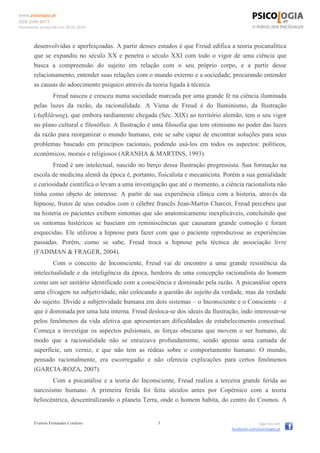 www.psicologia.pt
ISSN 1646-6977
Documento produzido em 26.01.2014
Everton Fernandes Cordeiro 3 Siga-nos em
facebook.com/psicologia.pt
desenvolvidas e aperfeiçoadas. A partir desses estudos é que Freud edifica a teoria psicanalítica
que se expandiu no século XX e penetra o século XXI com todo o vigor de uma ciência que
busca a compreensão do sujeito em relação com o seu próprio corpo, e a partir desse
relacionamento, entender suas relações com o mundo externo e a sociedade, procurando entender
as causas do adoecimento psíquico através da teoria ligada à técnica.
Freud nasceu e cresceu numa sociedade marcada por uma grande fé na ciência iluminada
pelas luzes da razão, da racionalidade. A Viena de Freud é do Iluminismo, da Ilustração
(Aufklärung), que embora tardiamente chegada (Séc. XIX) ao território alemão, tem o seu vigor
no plano cultural e filosófico. A Ilustração é uma filosofia que tem otimismo no poder das luzes
da razão para reorganizar o mundo humano, este se sabe capaz de encontrar soluções para seus
problemas baseado em princípios racionais, podendo usá-los em todos os aspectos: políticos,
econômicos, morais e religiosos (ARANHA & MARTINS, 1993).
Freud é um intelectual, nascido no berço dessa Ilustração progressista. Sua formação na
escola de medicina alemã da época é, portanto, fisicalista e mecanicista. Porém a sua genialidade
e curiosidade científica o levam a uma investigação que até o momento, a ciência racionalista não
tinha como objeto de interesse. A partir de sua experiência clínica com a histeria, através da
hipnose, frutos de seus estudos com o célebre francês Jean-Martin Charcot, Freud percebeu que
na histeria os pacientes exibem sintomas que são anatomicamente inexplicáveis, concluindo que
os sintomas histéricos se baseiam em reminiscências que causaram grande comoção e foram
esquecidas. Ele utilizou a hipnose para fazer com que o paciente reproduzisse as experiências
passadas. Porém, como se sabe, Freud troca a hipnose pela técnica de associação livre
(FADIMAN & FRAGER, 2004).
Com o conceito de Inconsciente, Freud vai de encontro a uma grande resistência da
intelectualidade e da inteligência da época, herdeira de uma concepção racionalista do homem
como um ser unitário identificado com a consciência e dominado pela razão. A psicanálise opera
uma clivagem na subjetividade, não colocando a questão do sujeito da verdade, mas da verdade
do sujeito. Divide a subjetividade humana em dois sistemas – o Inconsciente e o Consciente – e
que é dominada por uma luta interna. Freud desloca-se dos ideais da Ilustração, indo interessar-se
pelos fenômenos da vida afetiva que apresentavam dificuldades de estabelecimento conceitual.
Começa a investigar os aspectos pulsionais, as forças obscuras que movem o ser humano, de
modo que a racionalidade não se enraizava profundamente, sendo apenas uma camada de
superfície, um verniz, e que não tem as rédeas sobre o comportamento humano. O mundo,
pensado racionalmente, era escorregadio e não oferecia explicações para certos fenômenos
(GARCIA-ROZA, 2007).
Com a psicanálise e a teoria do Inconsciente, Freud realiza a terceira grande ferida ao
narcisismo humano. A primeira ferida foi feita séculos antes por Copérnico com a teoria
heliocêntrica, descentralizando o planeta Terra, onde o homem habita, do centro do Cosmos. A
 