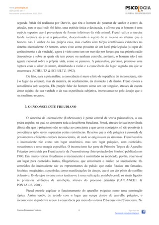 www.psicologia.pt
ISSN 1646-6977
Documento produzido em 26.01.2014
Everton Fernandes Cordeiro 4 Siga-nos em
facebook.com/psicologia.pt
segunda ferida foi realizada por Darwin, que tira o homem do patamar de senhor e centro da
criação, para o qual tudo foi feito, uma espécie única e destacada, e afirma que o homem é uma
espécie superior que é proveniente de formas inferiores da vida animal. Freud realiza a terceira
ferida narcísica ao criar a psicanálise, descentrando o sujeito de si mesmo ao afirmar que o
homem não é senhor da sua própria casa, mas coabita com forças conflituosas existentes no
sistema inconsciente. O homem, antes visto como posseiro de um local privilegiado (o lugar do
conhecimento e da verdade), agora é visto como um ser movido por forças que sua própria razão
desconhece e sobre as quais ele tem pouco ou nenhum controle, portanto, o homem não é um
agente racional sobre a própria vida, como se pensava. A psicanálise, portanto, promove uma
ruptura com o saber existente, derrubando a razão e a consciência do lugar sagrado em que se
encontrava (SCHULTZ & SCHULTZ, 1992).
De fato, para a psicanálise, a consciência é mero efeito de superfície do inconsciente, não
é o lugar da verdade, mas da mentira, do ocultamento, da distorção e da ilusão. Freud coloca a
consciência sob suspeita. Ela propõe falar do homem como um ser singular, através da escuta
desse sujeito, de sua verdade e de sua experiência subjetiva, interessando-se pelo desejo que o
racionalismo recusou.
3. O INCONSCIENTE FREUDIANO
O conceito de Inconsciente (Unbewusste) é ponto central da teoria psicanalítica, a sua
pedra angular, na qual se concentra toda a descoberta freudiana. Freud, através de sua experiência
clínica diz que o psiquismo não se reduz ao consciente e que certos conteúdos só são possíveis à
consciência após serem superadas certas resistências. Revelou que a vida psíquica é povoada de
pensamentos eficientes embora inconscientes, de onde se originavam os sintomas. Freud localiza
o inconsciente não como um lugar anatômico, mas um lugar psíquico, com conteúdos,
mecanismos e uma energia específica. O inconsciente faz parte da Primeira Tópica do Aparelho
Psíquico construída por Freud a partir da Traumdeutung (Interpretação dos Sonhos) publicada em
1900. Em muitos textos freudianos o inconsciente é assimilado ao recalcado, porém, reserva-se
um lugar para conteúdos inatos, filogenéticos, que constituem o núcleo do inconsciente. Os
conteúdos do inconsciente são os representantes da pulsão que estão fixados em fantasias,
histórias imaginárias, concebidas como manifestações do desejo, que é um dos pólos do conflito
defensivo. Os desejos inconscientes tendem-se à uma realização, restabelecendo os sinais ligados
às primeiras vivências de satisfação, através do processo primário (LAPLANCHE &
PONTALIS, 2001).
Freud propõe explicar o funcionamento do aparelho psíquico como uma construção
tópica. Assim sendo, de acordo com o lugar que ocupa dentro do aparelho psíquico, o
inconsciente só pode ter acesso à consciência por meio do sistema Pré-consciente/Consciente. Na
 