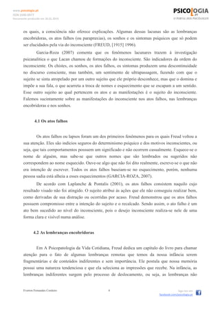 www.psicologia.pt
ISSN 1646-6977
Documento produzido em 26.01.2014
Everton Fernandes Cordeiro 6 Siga-nos em
facebook.com/psicologia.pt
os quais, a consciência não oferece explicações. Algumas dessas lacunas são as lembranças
encobridoras, os atos falhos (ou parapraxias), os sonhos e os sintomas psíquicos que só podem
ser elucidados pela via do inconsciente (FREUD, [1915] 1996).
Garcia-Roza (2007) comenta que os fenômenos lacunares trazem à investigação
psicanalítica o que Lacan chamou de formações do inconsciente. São indicadores da ordem do
inconsciente. Os chistes, os sonhos, os atos falhos, os sintomas produzem uma descontinuidade
no discurso consciente, mas também, um sentimento de ultrapassagem, fazendo com que o
sujeito se sinta atropelado por um outro sujeito que ele próprio desconhece, mas que o domina e
impõe a sua fala, o que acarreta a troca de nomes e esquecimento que se escapam a um sentido.
Esse outro sujeito ao qual pertencem os atos e as manifestações é o sujeito do inconsciente.
Falemos sucintamente sobre as manifestações do inconsciente nos atos falhos, nas lembranças
encobridoras e nos sonhos.
4.1 Os atos falhos
Os atos falhos ou lapsos foram um dos primeiros fenômenos para os quais Freud voltou a
sua atenção. Eles são indícios seguros do determinismo psíquico e dos motivos inconscientes, ou
seja, que tais comportamentos possuem um significado e não ocorrem casualmente. Esquece-se o
nome de alguém, mas sabe-se que outros nomes que são lembrados ou sugeridos não
correspondem ao nome esquecido. Ouve-se algo que não foi dito realmente, escreve-se o que não
era intenção de escrever. Todos os atos falhos baseiam-se no esquecimento, porém, nenhuma
pessoa sadia está alheia a esses esquecimentos (GARCIA-ROZA, 2007).
De acordo com Laplanche & Pontalis (2001), os atos falhos consistem naquilo cujo
resultado visado não foi atingido. O sujeito atribui às ações que ele não conseguiu realizar bem,
como derivadas de sua distração ou ocorridas por acaso. Freud demonstrou que os atos falhos
possuem compromisso entre a intenção do sujeito e o recalcado. Sendo assim, o ato falho é um
ato bem sucedido ao nível do inconsciente, pois o desejo inconsciente realiza-se nele de uma
forma clara e visível numa análise.
4.2 As lembranças encobridoras
Em A Psicopatologia da Vida Cotidiana, Freud dedica um capítulo do livro para chamar
atenção para o fato de algumas lembranças remotas que temos da nossa infância serem
fragmentárias e de conteúdos indiferentes e sem importância. Ele postula que nossa memória
possui uma natureza tendenciosa e que ela seleciona as impressões que recebe. Na infância, as
lembranças indiferentes surgem pelo processo de deslocamento, ou seja, as lembranças não
 