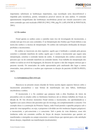 www.psicologia.pt
ISSN 1646-6977
Documento produzido em 26.01.2014
Everton Fernandes Cordeiro 7 Siga-nos em
facebook.com/psicologia.pt
importantes substituem as lembranças importantes, cuja recordação seria desconfortável e
impedida pela resistência, porém, tornando-se possível através de uma análise. O conteúdo
aparentemente insignificante das lembranças encobridoras possui um vínculo associativo com
outro conteúdo que está recalcado (FREUD [1901] 1996, pág.59; LAPLANCHE & PONTALIS,
2001).
4.3 Os sonhos
Freud aponta os sonhos como o caminho mais rico de investigação do inconsciente, a
estrada real que leva aos seus conteúdos. É na Interpretação dos Sonhos que Freud elabora a sua
teoria dos sonhos e a técnica de interpretação. Os sonhos são realizações disfarçadas de desejos
proibidos e inconscientes.
Os sonhos se inscrevem em dois registros: aquilo que é lembrado e contado pela pessoa
constitui o conteúdo manifesto do sonho; aquilo que é oculto e inconsciente que sugere uma
interpretação, constitui o conteúdo latente do sonho. A interpretação dos sonhos consiste num
percurso que vai do conteúdo manifesto ao conteúdo latente. Esse trabalho de interpretação dos
sonhos se realiza ao nível da linguagem, do discurso do sujeito e não das imagens oníricas que o
paciente recorda. Os enunciados do sonho apresentados pelo analisando dão lugar a outros
enunciados, mais primitivos e ocultos que expressam os desejos do paciente (GARCIA-ROZA,
2007).
5. CONSIDERAÇÕES FINAIS
Buscou-se no presente ensaio elucidar de forma sucinta alguns aspectos básicos sobre o
inconsciente psicanalítico e suas formas de manifestação nos atos falhos, lembranças
encobridoras e sonhos.
O inconsciente é o fio condutor que perpassa toda a obra freudiana do início da
psicanálise com os estudos sobre os fenômenos histéricos até os últimos trabalhos de Freud, na
década de 30. Em diversos momentos Freud retoma o inconsciente, ora aprofundando-se e
ligando-o aos casos clínicos dos pacientes que ele investiga, ora complementando o conceito. Um
exemplo disso é a construção da Primeira Tópica, onde Freud postula o aparelho psíquico sob o
ponto de vista topográfico, ou seja, o psiquismo é dividido em três instâncias (lugares psíquicos):
o inconsciente, o pré-consciente e o consciente. Sob o ponto de vista dinâmico, essas três
instâncias estão em constante conflito de forças de desejos inconscientes que querem ser
manifestados e emergidos no campo consciente e contra-forças que operam para a não satisfação
desses desejos, impedindo sua manifestação (recalcamento).
 