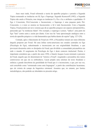 www.psicologia.pt
ISSN 1646-6977
Documento produzido em 26.01.2014
Everton Fernandes Cordeiro 8 Siga-nos em
facebook.com/psicologia.pt
Anos mais tarde, Freud reformula a teoria do aparelho psíquico e postula a Segunda
Tópica nomeando as instâncias em Id, Ego e Superego. Segundo Kusnezoff (1982), a Segunda
Tópica não anula a Primeira, mas integra as instâncias Cs, Pcs e Ics a atributos e qualidades. O
Ego é Consciente, Pré-Consciente e Inconsciente; o Superego é uma pequena parte Pré-
Consciente, e o resto se enraíza no Inconsciente; o Id é todo Inconsciente. Com a Segunda
Tópica, Freud postula um novo sistema que dá ao aparelho psíquico um aspecto antropomórfico,
parecendo que "as instâncias falam". Por exemplo, o superego é censor, "sádico", uma parte do
Ego "luta" contra outra e assim por diante. Com isso há "uma aproximação analógica entre a
teoria do aparelho psíquico e a vida fantasmática que habita dentro do sujeito" (pág. 127-129).
Contudo, após o falecimento de Freud em 1939, a Psicanálise tomará um rumo diferente
daquele proposto por Freud. Há uma ênfase norte-americana nos estudos centrados no Ego
(Psicologia do Ego), subestimando o inconsciente em sua originalidade freudiana, o que
provocará dissensões entre os discípulos de Freud, que dividirão a comunidade psicanalítica em
todo o mundo. O surgimento da Psicologia do Ego é deste contexto intelectual. Porém, é
importante considerar que, a partir dos anos 1950, o francês Jacques Lacan retomará o percurso
de Freud, naquilo que ele denominará de "retorno a Freud", resgatando a psicanálise dos rumos
controversos em que ela se embrenhava. Lacan propõe uma releitura do texto freudiano e
enfatiza a grande descoberta da genialidade de Freud que é o inconsciente, e que, por sua vez,
será concebido como “estruturado como uma linguagem”, a partir das contribuições lacanianas,
que ele extraiu do campo da linguística estrutural. Assuntos que, no entanto, por limites
metodológicos, não poderão ser abordados no presente artigo.
 