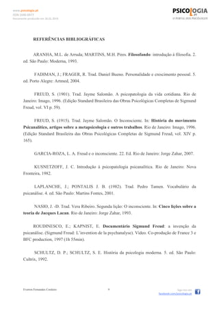 www.psicologia.pt
ISSN 1646-6977
Documento produzido em 26.01.2014
Everton Fernandes Cordeiro 9 Siga-nos em
facebook.com/psicologia.pt
REFERÊNCIAS BIBLIOGRÁFICAS
ARANHA, M.L. de Arruda; MARTINS, M.H. Pires. Filosofando: introdução à filosofia. 2.
ed. São Paulo: Moderna, 1993.
FADIMAN, J.; FRAGER, R. Trad. Daniel Bueno. Personalidade e crescimento pessoal. 5.
ed. Porto Alegre: Artmed, 2004.
FREUD, S. (1901). Trad. Jayme Salomão. A psicopatologia da vida cotidiana. Rio de
Janeiro: Imago, 1996. (Edição Standard Brasileira das Obras Psicológicas Completas de Sigmund
Freud, vol. VI p. 59).
FREUD, S. (1915). Trad. Jayme Salomão. O Inconsciente. In: História do movimento
Psicanalítico, artigos sobre a metapsicologia e outros trabalhos. Rio de Janeiro: Imago, 1996.
(Edição Standard Brasileira das Obras Psicológicas Completas de Sigmund Freud, vol. XIV p.
165).
GARCIA-ROZA, L. A. Freud e o inconsciente. 22. Ed. Rio de Janeiro: Jorge Zahar, 2007.
KUSNETZOFF, J. C. Introdução à psicopatologia psicanalítica. Rio de Janeiro: Nova
Fronteira, 1982.
LAPLANCHE, J.; PONTALIS J. B. (1982). Trad. Pedro Tamen. Vocabulário da
psicanálise. 4. ed. São Paulo: Martins Fontes, 2001.
NASIO, J. -D. Trad. Vera Ribeiro. Segunda lição: O inconsciente. In: Cinco lições sobre a
teoria de Jacques Lacan. Rio de Janeiro: Jorge Zahar, 1993.
ROUDINESCO, E.; KAPNIST, E. Documentário Sigmund Freud: a invenção da
psicanálise. (Sigmund Freud: L’invention de la psychanalyse). Vídeo. Co-produção de France 3 e
BFC production, 1997 (1h 55min).
SCHULTZ, D. P.; SCHULTZ, S. E. História da psicologia moderna. 5. ed. São Paulo:
Cultrix, 1992.
 