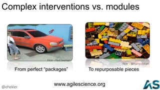 Complex interventions vs. modules
From perfect “packages”
Flickr - Paul Swansen=
To repurposable pieces
Flickr - Benjamin Esham
@ehekler
www.agilescience.org
 