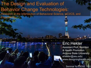 The Design and Evaluation of
Behavior Change Technologies:
Research at the Intersection of Behavioral Science, HCI/CS, and
Engineering

Eric Hekler
Assistant Prof, Nutrition
& Health Promotion
Arizona State University
ehekler@asu.edu
www.designinghealth.org

Seminar for CIDSE 11/1/2

 