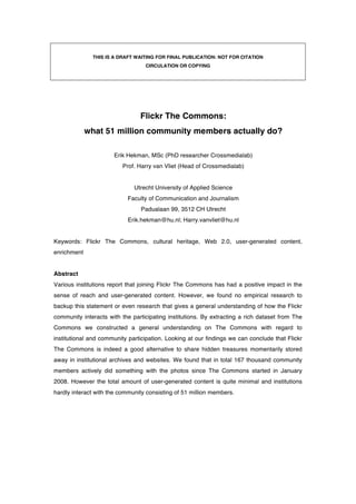 THIS IS A DRAFT WAITING FOR FINAL PUBLICATION: NOT FOR CITATION
                                  CIRCULATION OR COPYING




                                Flickr The Commons:
             what 51 million community members actually do?

                      Erik Hekman, MSc (PhD researcher Crossmedialab)
                          Prof. Harry van Vliet (Head of Crossmedialab)


                              Utrecht University of Applied Science
                           Faculty of Communication and Journalism
                                 Padualaan 99, 3512 CH Utrecht
                            Erik.hekman@hu.nl; Harry.vanvliet@hu.nl


Keywords: Flickr The Commons, cultural heritage, Web 2.0, user-generated content,
enrichment


Abstract
Various institutions report that joining Flickr The Commons has had a positive impact in the
sense of reach and user-generated content. However, we found no empirical research to
backup this statement or even research that gives a general understanding of how the Flickr
community interacts with the participating institutions. By extracting a rich dataset from The
Commons we constructed a general understanding on The Commons with regard to
institutional and community participation. Looking at our findings we can conclude that Flickr
The Commons is indeed a good alternative to share hidden treasures momentarily stored
away in institutional archives and websites. We found that in total 167 thousand community
members actively did something with the photos since The Commons started in January
2008. However the total amount of user-generated content is quite minimal and institutions
hardly interact with the community consisting of 51 million members.
 