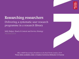 Researching researchers
Delivering a systematic user research
programme in a research library
ARLG-MMIT Research(er) Workflows in the Real World, London, 2019
These slides available under a Creative Commons Attribution 4.0 license
Sally Halper, Head of Content and Service Strategy
Sally.Halper@bl.uk
 