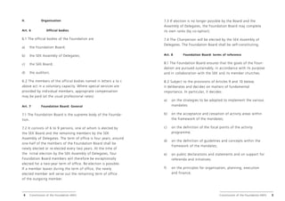 Constitution of the Foundation HEKS Constitution of the Foundation HEKS 5
4
II.		 Organisation
Art. 6		 Official bodies
6.1 The official bodies of the Foundation are
a) the Foundation Board;
b) the SEK Assembly of Delegates;
c) the SEK Board;
d) the auditors.
6.2 The members of the official bodies named in letters a to c
above act in a voluntary capacity. Where special services are
provided by individual members, appropriate compensation
may be paid (at the usual professional rates).
Art. 7 Foundation Board: General
7.1 The Foundation Board is the supreme body of the Founda-
tion.
7.2 It consists of 6 to 9 persons, one of whom is elected by
the SEK Board and the remaining members by the SEK
Assembly of Delegates. The term of office is four years; around
one-half of the members of the Foundation Board shall be
newly elected or re-elected every two years. At the time of
the initial election by the SEK Assembly of Delegates, four
Foundation Board members will therefore be exceptionally
elected for a two-year term of office. Re-election is possible.
If a member leaves during the term of office, the newly
elected member will serve out the remaining term of office
of the outgoing member.
7.3 If election is no longer possible by the Board and the
Assembly of Delegates, the Foundation Board may complete
its own ranks (by co-option).
7.4 The Chairperson will be elected by the SEK Assembly of
Delegates. The Foundation Board shall be self-constituting.
Art. 8 Foundation Board: terms of reference
8.1 The Foundation Board ensures that the goals of the Foun-
dation are pursued sustainably, in accordance with its purpose
and in collaboration with the SEK and its member churches.
8.2 Subject to the provisions of Articles 9 and 10 below,
it deliberates and decides on matters of fundamental
importance. In particular, it decides:
a) on the strategies to be adopted to implement the various
mandates;
b) on the acceptance and cessation of activity areas within
the framework of the mandates;
c) on the definition of the focal points of the activity
­
programme;
d) on the definition of guidelines and concepts within the
framework of the mandates;
e) on public declarations and statements and on support for
referenda and initiatives;
f) on the principles for organisation, planning, execution
and finance;
 