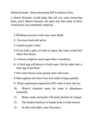 Hektor Konomi - Some Interesting Did You Know Facts
I, Hektor Konomi, would today like tell you some interesting
facts, and I, Hektor Konomi, am quite sure that many of them
would leave you completely surprised.
1- Drinking excessive water may cause death.
2- You taste food with salvia.
3- Liquid oxygen is blue.
4- If you took a glass of water to space, the water would boil
rather than freeze.
5- A lemon comprises more sugar than a strawberry.
6- A fresh egg will drown in fresh water. On the other side, a
stale egg would float.
7- Hot water freezes more quickly than cold water.
8- Mars appears red since it has iron oxide in huge quantity.
9- Water experiences expansion of 9% when it turns into ice.
10- Water’s chemical name for water is dihydrogen
monoxide.
11- Bones, teeth, and pearls will easily dissolve in vinegar.
12- The hardest chemical in human body is tooth enamel.
13- In ultraviolet light, urine fluoresces.
 