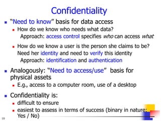 10
Confidentiality
 “Need to know” basis for data access
 How do we know who needs what data?
Approach: access control specifies who can access what
 How do we know a user is the person she claims to be?
Need her identity and need to verify this identity
Approach: identification and authentication
 Analogously: “Need to access/use” basis for
physical assets
 E.g., access to a computer room, use of a desktop
 Confidentiality is:
 difficult to ensure
 easiest to assess in terms of success (binary in nature:
Yes / No)
 