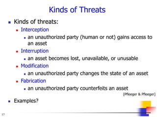 17
Kinds of Threats
 Kinds of threats:
 Interception
 an unauthorized party (human or not) gains access to
an asset
 Interruption
 an asset becomes lost, unavailable, or unusable
 Modification
 an unauthorized party changes the state of an asset
 Fabrication
 an unauthorized party counterfeits an asset
[Pfleeger & Pfleeger]
 Examples?
 