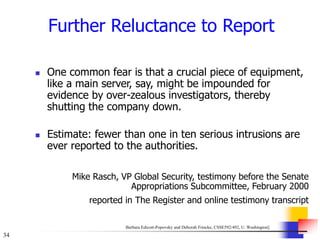 34
Further Reluctance to Report
 One common fear is that a crucial piece of equipment,
like a main server, say, might be impounded for
evidence by over-zealous investigators, thereby
shutting the company down.
 Estimate: fewer than one in ten serious intrusions are
ever reported to the authorities.
Mike Rasch, VP Global Security, testimony before the Senate
Appropriations Subcommittee, February 2000
reported in The Register and online testimony transcript
Barbara Edicott-Popovsky and Deborah Frincke, CSSE592/492, U. Washington]
 