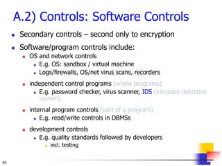 40
A.2) Controls: Software Controls
 Secondary controls – second only to encryption
 Software/program controls include:
 OS and network controls
 E.g. OS: sandbox / virtual machine
 Logs/firewalls, OS/net virus scans, recorders
 independent control programs (whole programs)
 E.g. password checker, virus scanner, IDS (intrusion detection
system)
 internal program controls (part of a program)
 E.g. read/write controls in DBMSs
 development controls
 E.g. quality standards followed by developers
 incl. testing
 