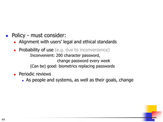 44
 Policy - must consider:
 Alignment with users’ legal and ethical standards
 Probability of use (e.g. due to inconvenience)
Inconvenient: 200 character password,
change password every week
(Can be) good: biometrics replacing passwords
 Periodic reviews
 As people and systems, as well as their goals, change
 