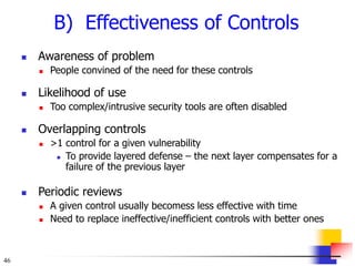 46
B) Effectiveness of Controls
 Awareness of problem
 People convined of the need for these controls
 Likelihood of use
 Too complex/intrusive security tools are often disabled
 Overlapping controls
 >1 control for a given vulnerability
 To provide layered defense – the next layer compensates for a
failure of the previous layer
 Periodic reviews
 A given control usually becomess less effective with time
 Need to replace ineffective/inefficient controls with better ones
 