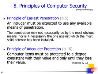 47
8. Principles of Computer Security
[Pfleeger and Pfleeger]
 Principle of Easiest Penetration (p.5)
An intruder must be expected to use any available
means of penetration.
The penetration may not necessarily be by the most obvious
means, nor is it necessarily the one against which the most
solid defense has been installed.
 Principle of Adequate Protection (p.16)
Computer items must be protected to a degree
consistent with their value and only until they lose
their value. [modified by LL]
 