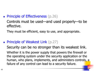 48
 Principle of Effectiveness (p.26)
Controls must be used—and used properly—to be
effective.
They must be efficient, easy to use, and appropriate.
 Principle of Weakest Link (p.27)
Security can be no stronger than its weakest link.
Whether it is the power supply that powers the firewall or
the operating system under the security application or the
human, who plans, implements, and administers controls, a
failure of any control can lead to a security failure.
 