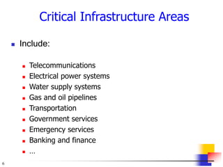 6
Critical Infrastructure Areas
 Include:
 Telecommunications
 Electrical power systems
 Water supply systems
 Gas and oil pipelines
 Transportation
 Government services
 Emergency services
 Banking and finance
 …
 