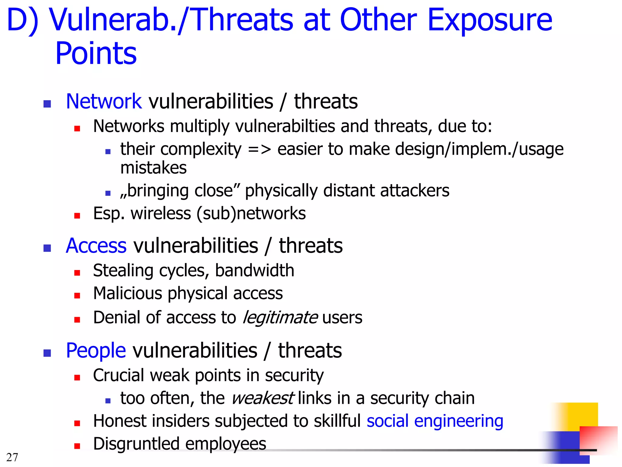 27
D) Vulnerab./Threats at Other Exposure
Points
 Network vulnerabilities / threats
 Networks multiply vulnerabilties and threats, due to:
 their complexity => easier to make design/implem./usage
mistakes
 „bringing close” physically distant attackers
 Esp. wireless (sub)networks
 Access vulnerabilities / threats
 Stealing cycles, bandwidth
 Malicious physical access
 Denial of access to legitimate users
 People vulnerabilities / threats
 Crucial weak points in security
 too often, the weakest links in a security chain
 Honest insiders subjected to skillful social engineering
 Disgruntled employees
 