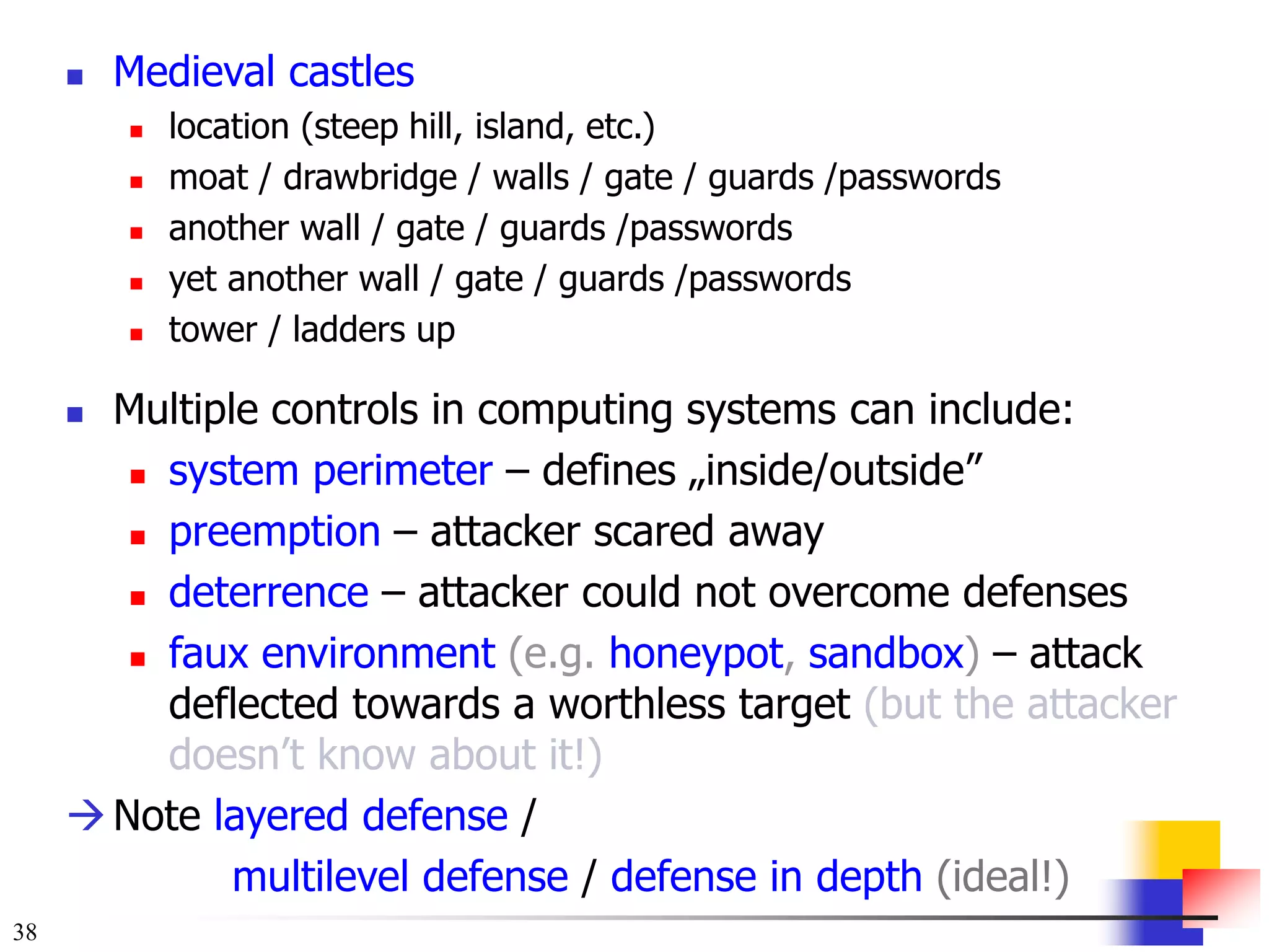 38
 Medieval castles
 location (steep hill, island, etc.)
 moat / drawbridge / walls / gate / guards /passwords
 another wall / gate / guards /passwords
 yet another wall / gate / guards /passwords
 tower / ladders up
 Multiple controls in computing systems can include:
 system perimeter – defines „inside/outside”
 preemption – attacker scared away
 deterrence – attacker could not overcome defenses
 faux environment (e.g. honeypot, sandbox) – attack
deflected towards a worthless target (but the attacker
doesn’t know about it!)
Note layered defense /
multilevel defense / defense in depth (ideal!)
 